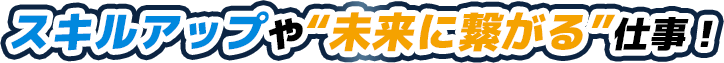 スキルアップや“未来に繋がる”仕事！